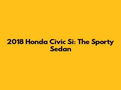 2018 Honda Civic Si: The Sporty Sedan