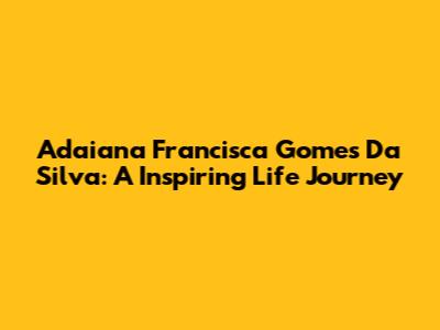 Adaiana Francisca Gomes Da Silva: A Inspiring Life Journey