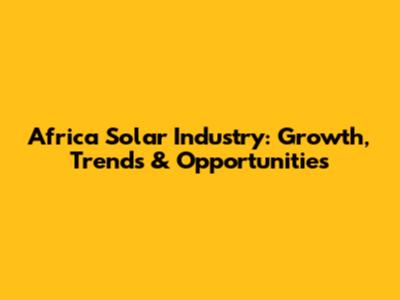 Africa Solar Industry: Growth, Trends & Opportunities