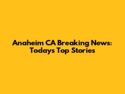 Anaheim CA Breaking News: Today's Top Stories