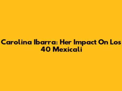 Carolina Ibarra: Her Impact On Los 40 Mexicali