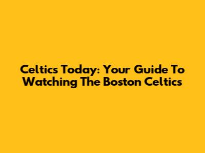 Celtics Today: Your Guide To Watching The Boston Celtics