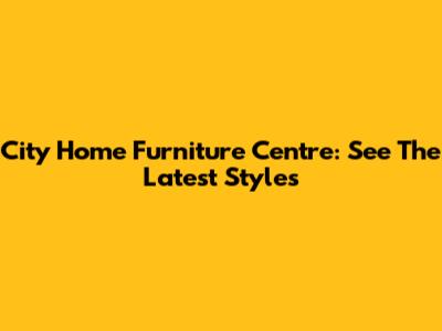 City Home Furniture Centre: See The Latest Styles