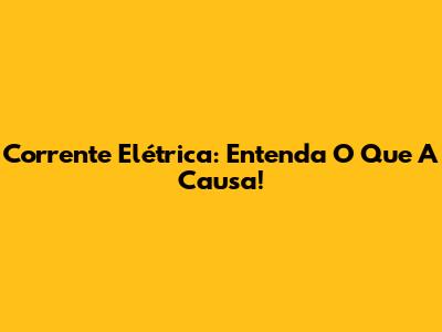 Corrente Elétrica: Entenda O Que A Causa!
