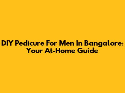 DIY Pedicure For Men In Bangalore: Your At-Home Guide