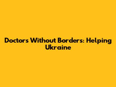 Doctors Without Borders: Helping Ukraine