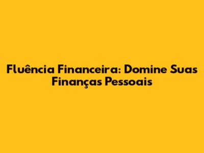Fluência Financeira: Domine Suas Finanças Pessoais