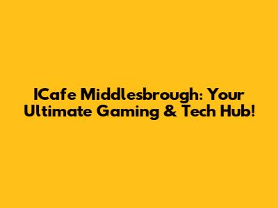ICafe Middlesbrough: Your Ultimate Gaming & Tech Hub!
