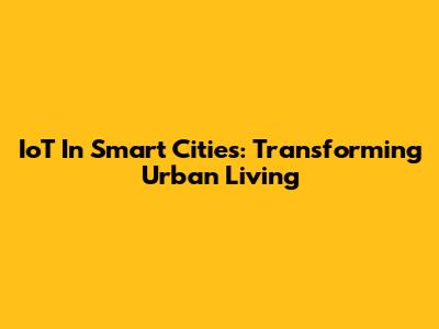 IoT In Smart Cities: Transforming Urban Living