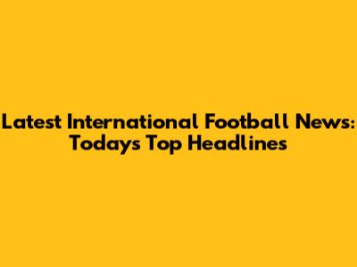 Latest International Football News: Today's Top Headlines