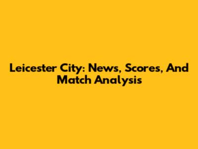 Leicester City: News, Scores, And Match Analysis