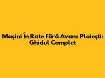 Mașini În Rate Fără Avans Ploiești: Ghidul Complet