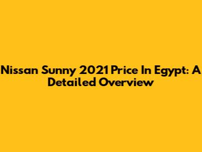 Nissan Sunny 2021 Price In Egypt: A Detailed Overview