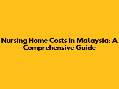 Nursing Home Costs In Malaysia: A Comprehensive Guide