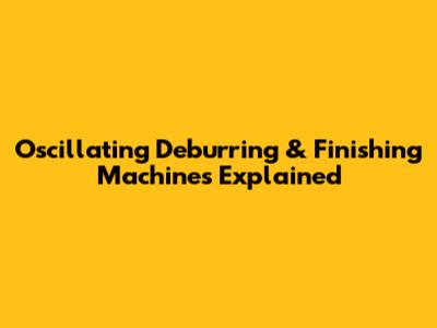 Oscillating Deburring & Finishing Machines Explained