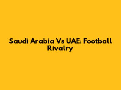 Saudi Arabia Vs UAE: Football Rivalry