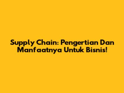 Supply Chain: Pengertian Dan Manfaatnya Untuk Bisnis!