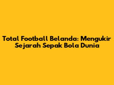 Total Football Belanda: Mengukir Sejarah Sepak Bola Dunia