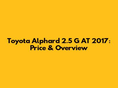 Toyota Alphard 2.5 G AT 2017: Price & Overview